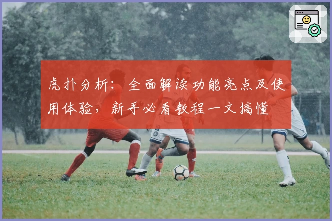 虎扑分析：全面解读功能亮点及使用体验，新手必看教程一文搞懂