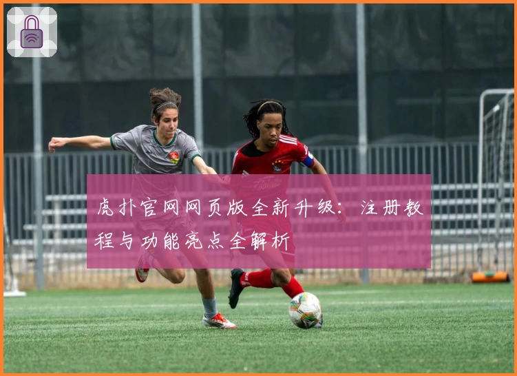虎扑官网网页版全新升级：注册教程与功能亮点全解析