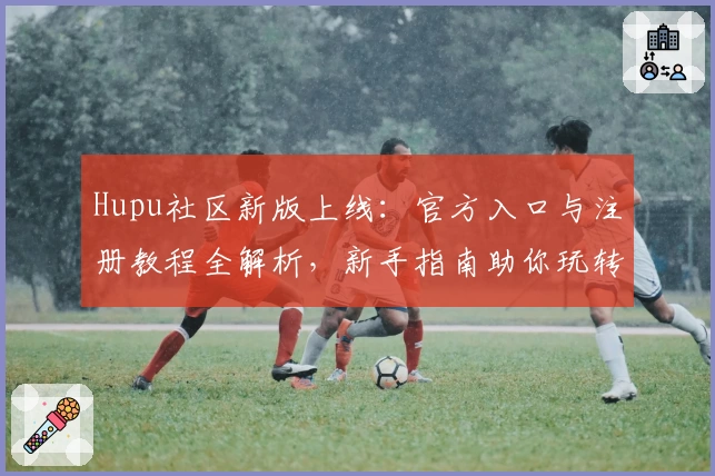 Hupu社区新版上线：官方入口与注册教程全解析，新手指南助你玩转精彩功能