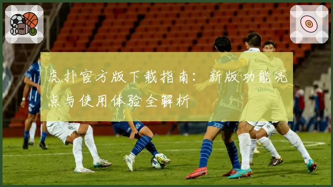 虎扑官方版下载指南:新版功能亮点与使用体验全解析