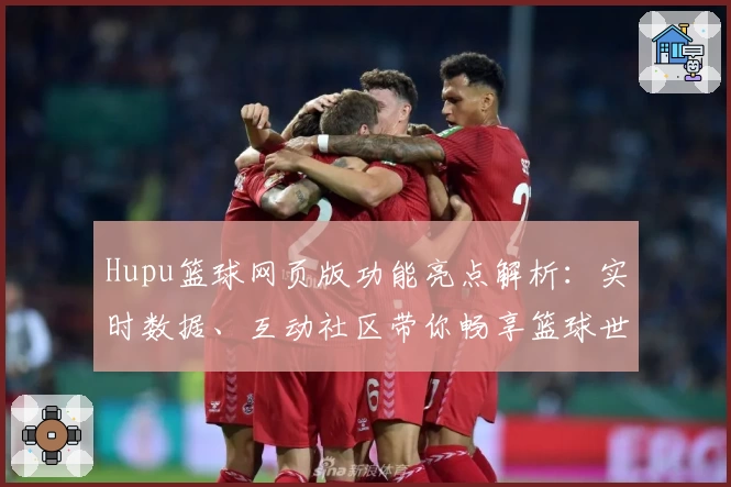 Hupu篮球网页版功能亮点解析：实时数据、互动社区带你畅享篮球世界