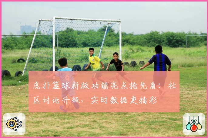 虎扑篮球新版功能亮点抢先看：社区讨论升级，实时数据更精彩