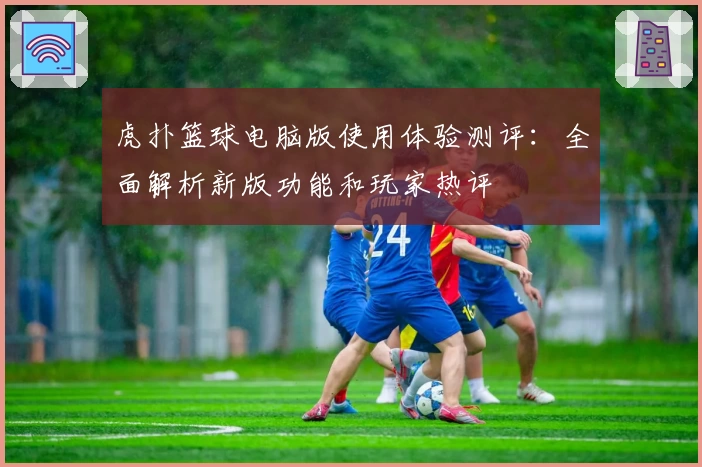 虎扑篮球电脑版使用体验测评:全面解析新版功能和玩家热评