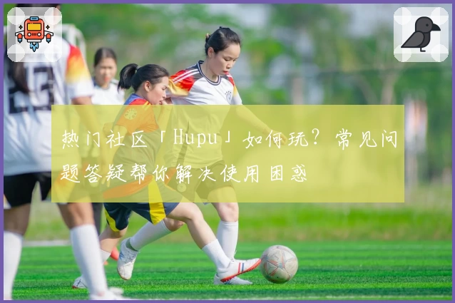 热门社区「Hupu」如何玩？常见问题答疑帮你解决使用困惑