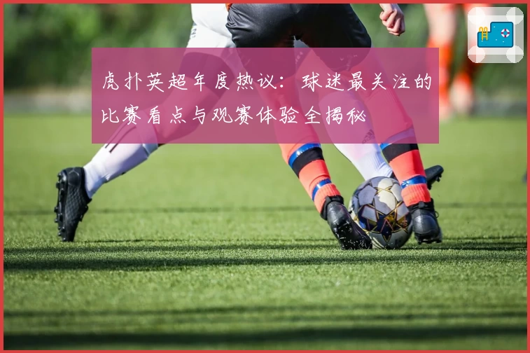 虎扑英超年度热议：球迷最关注的比赛看点与观赛体验全揭秘