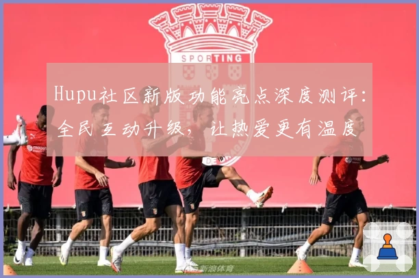 Hupu社区新版功能亮点深度测评：全民互动升级，让热爱更有温度