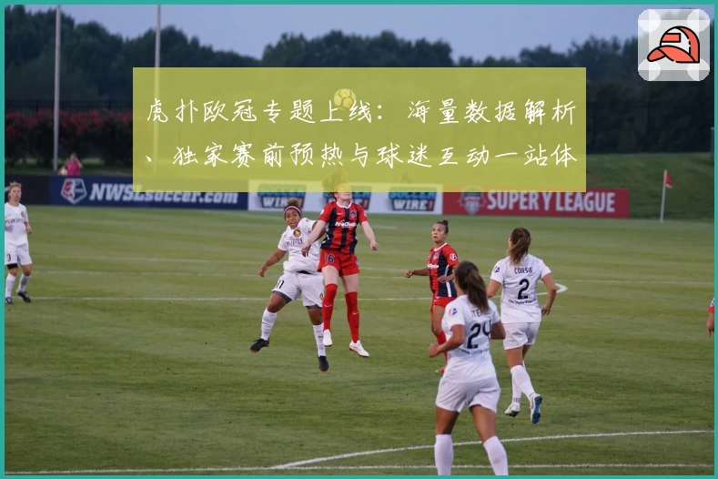 虎扑欧冠专题上线：海量数据解析、独家赛前预热与球迷互动一站体验