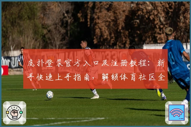 虎扑登录官方入口及注册教程：新手快速上手指南，解锁体育社区全新体验