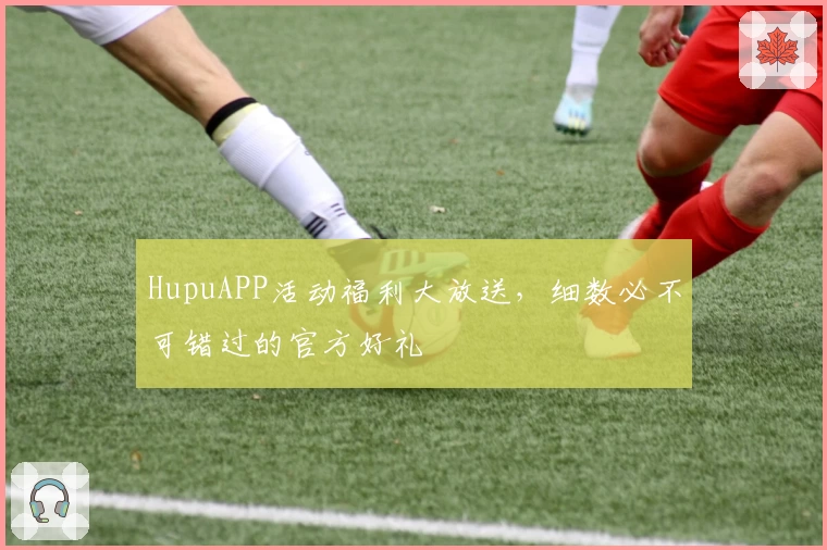 HupuAPP活动福利大放送，细数必不可错过的官方好礼