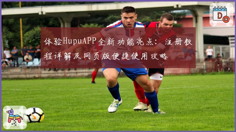 体验HupuAPP全新功能亮点:注册教程详解及网页版便捷使用攻略