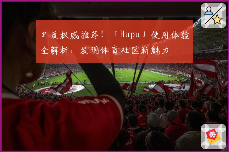 年度权威推荐!「Hupu」使用体验全解析,发现体育社区新魅力