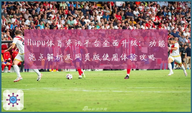 Hupu体育资讯平台全面升级：功能亮点解析及网页版使用体验攻略
