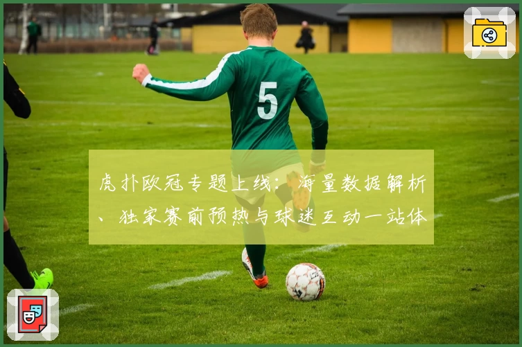 虎扑欧冠专题上线：海量数据解析、独家赛前预热与球迷互动一站体验