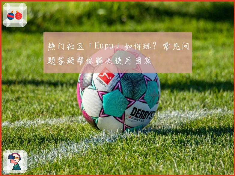 热门社区「Hupu」如何玩？常见问题答疑帮你解决使用困惑
