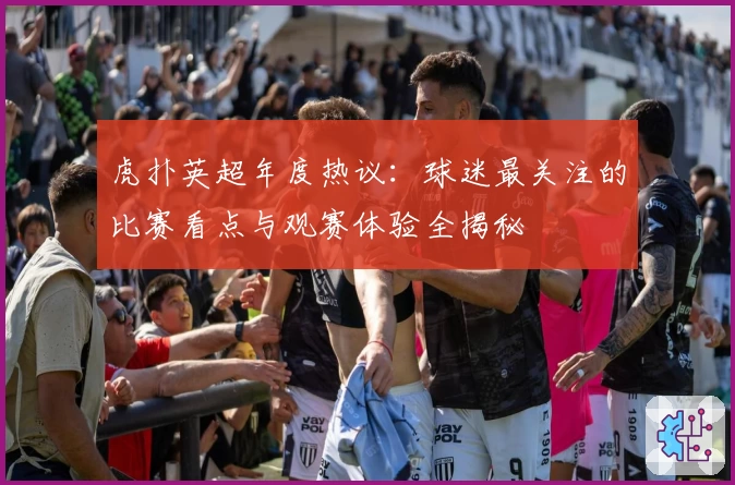 虎扑英超年度热议：球迷最关注的比赛看点与观赛体验全揭秘