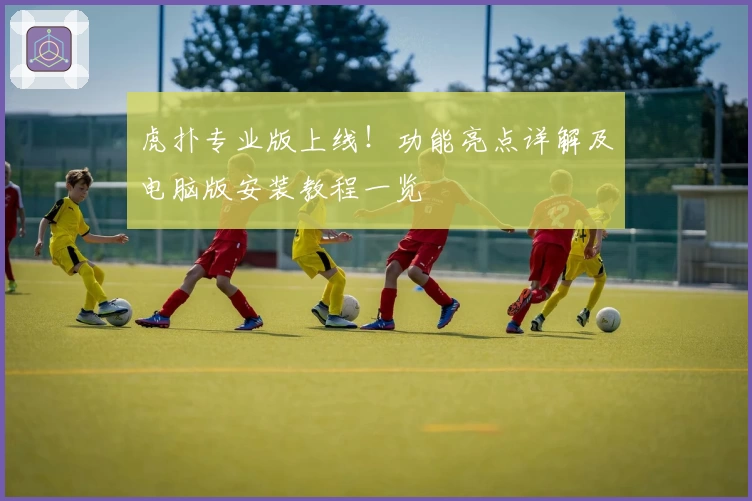 虎扑专业版上线！功能亮点详解及电脑版安装教程一览