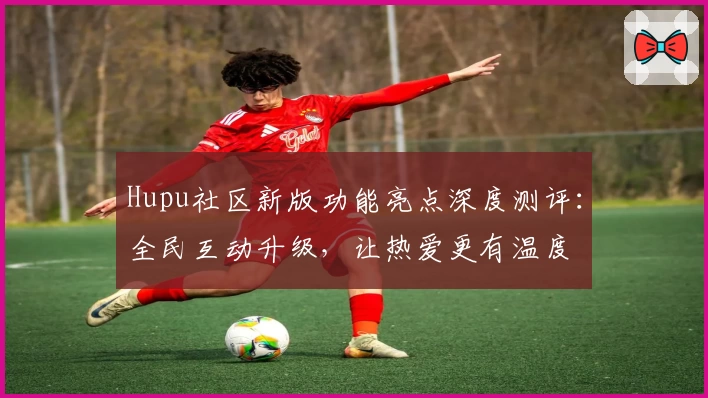 Hupu社区新版功能亮点深度测评：全民互动升级，让热爱更有温度