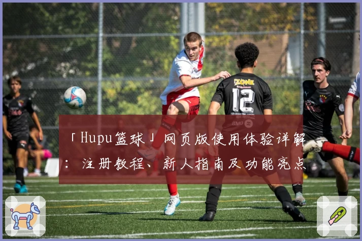 「Hupu篮球」网页版使用体验详解：注册教程、新人指南及功能亮点全解析
