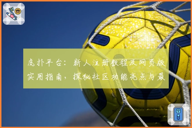 虎扑平台：新人注册教程及网页版实用指南，探秘社区功能亮点与最新精华动态
