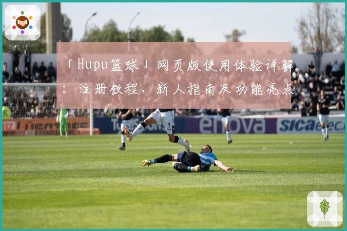 「Hupu篮球」网页版使用体验详解：注册教程、新人指南及功能亮点全解析