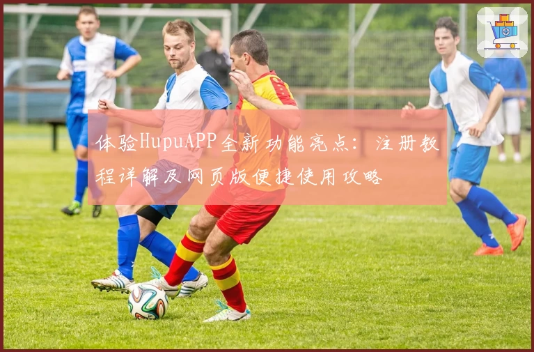 体验HupuAPP全新功能亮点：注册教程详解及网页版便捷使用攻略