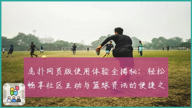 虎扑网页版使用体验全揭秘：轻松畅享社区互动与篮球资讯的便捷之选
