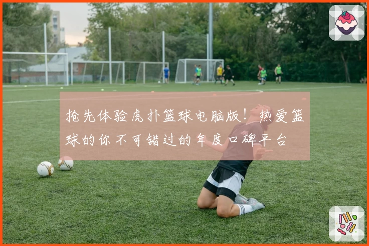 抢先体验虎扑篮球电脑版！热爱篮球的你不可错过的年度口碑平台