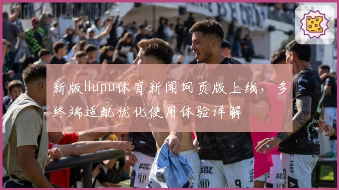 新版Hupu体育新闻网页版上线，多终端适配优化使用体验详解