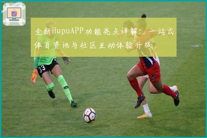 全新HupuAPP功能亮点详解:一站式体育资讯与社区互动体验升级