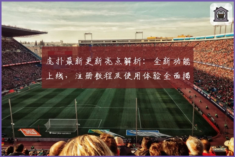 虎扑最新更新亮点解析：全新功能上线，注册教程及使用体验全面揭晓