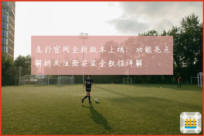 虎扑官网全新版本上线：功能亮点解析及注册安装全教程详解